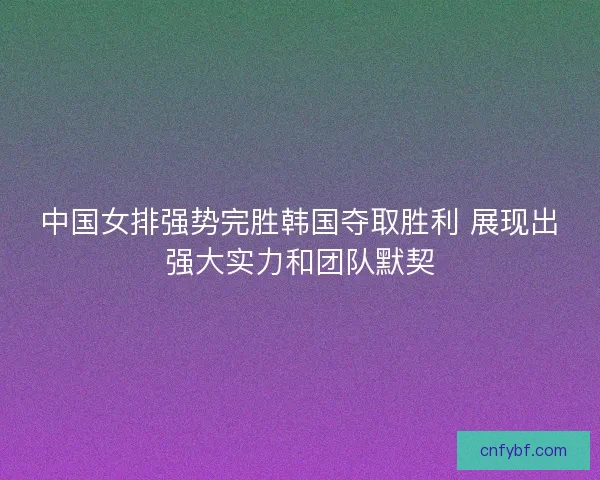 中国女排强势完胜韩国夺取胜利 展现出强大实力和团队默契