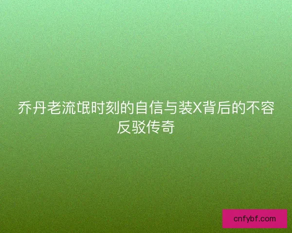 乔丹老流氓时刻的自信与装X背后的不容反驳传奇 乔丹老流氓时刻的自信与装X背后的不容反驳传奇