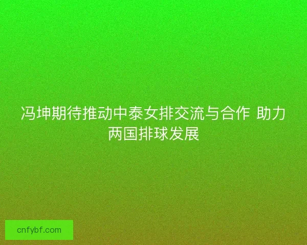 冯坤期待推动中泰女排交流与合作 助力两国排球发展