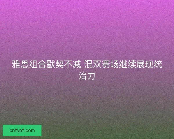 雅思组合默契不减 混双赛场继续展现统治力 雅思组合默契不减 混双赛场继续展现统治力