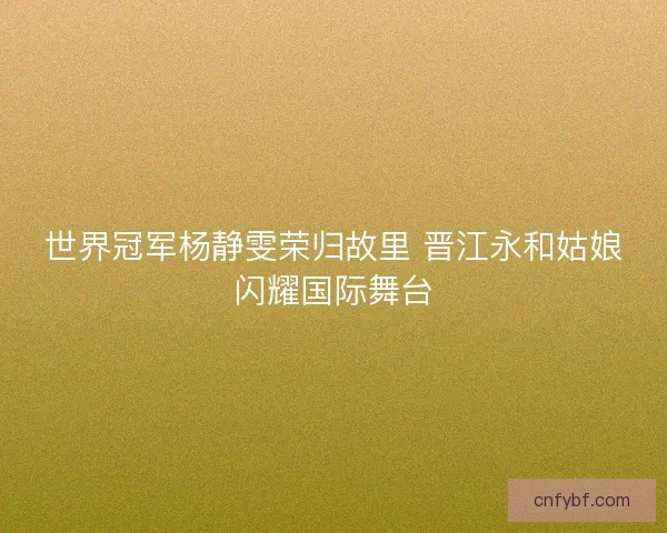 世界冠军杨静雯荣归故里 晋江永和姑娘闪耀国际舞台 世界冠军杨静雯荣归故里 晋江永和姑娘闪耀国际舞台