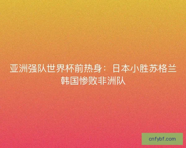 亚洲强队世界杯前热身：日本小胜苏格兰韩国惨败非洲队