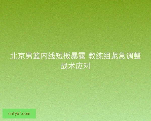 北京男篮内线短板暴露 教练组紧急调整战术应对 北京男篮内线短板暴露 教练组紧急调整战术应对