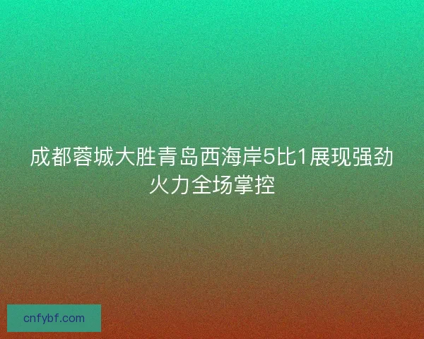 成都蓉城大胜青岛西海岸5比1展现强劲火力全场掌控 成都蓉城大胜青岛西海岸5比1展现强劲火力全场掌控