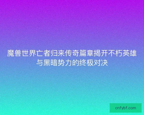 魔兽世界亡者归来传奇篇章揭开不朽英雄与黑暗势力的终极对决