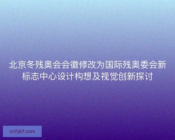 北京冬残奥会会徽修改为国际残奥委会新标志中心设计构想及视觉创新探讨