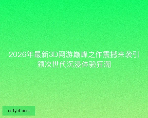 2026年最新3D网游巅峰之作震撼来袭引领次世代沉浸体验狂潮