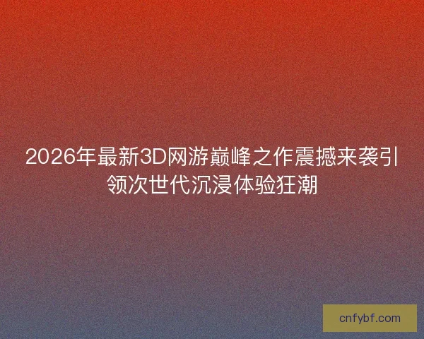 2026年最新3D网游巅峰之作震撼来袭引领次世代沉浸体验狂潮 2026年最新3D网游巅峰之作震撼来袭引领次世代沉浸体验狂潮
