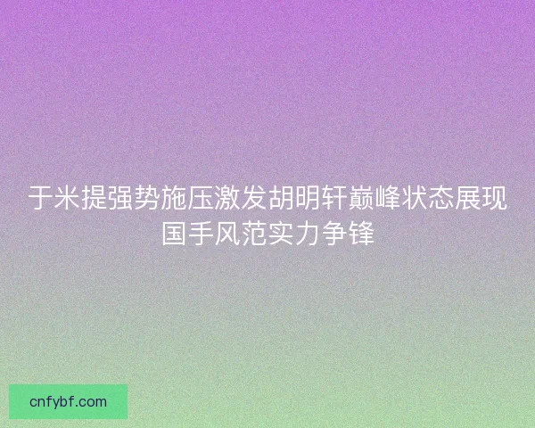 于米提强势施压激发胡明轩巅峰状态展现国手风范实力争锋 于米提强势施压激发胡明轩巅峰状态展现国手风范实力争锋