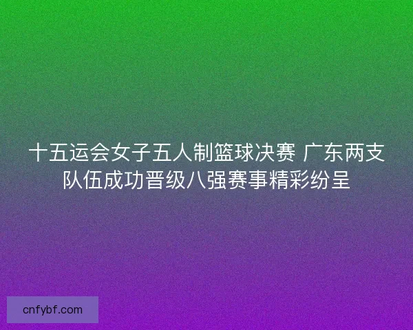 十五运会女子五人制篮球决赛 广东两支队伍成功晋级八强赛事精彩纷呈 十五运会女子五人制篮球决赛 广东两支队伍成功晋级八强赛事精彩纷呈